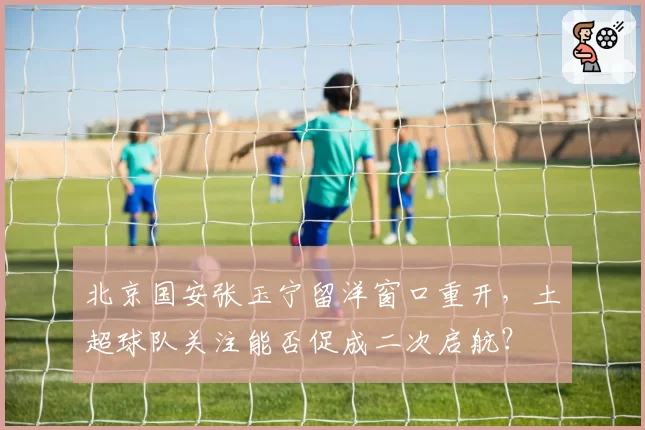 北京国安张玉宁留洋窗口重开,土超球队关注能否促成二次启航?