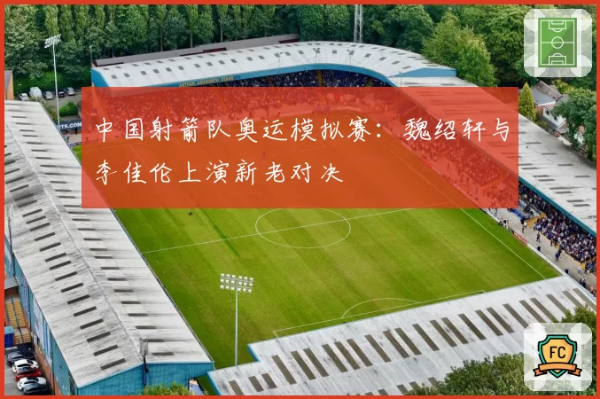中国射箭队奥运模拟赛：魏绍轩与李佳伦上演新老对决