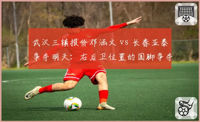 武汉三镇报价邓涵文 vs 长春亚泰争夺明天:右后卫位置的国脚争夺战