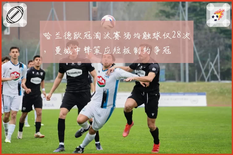 哈兰德欧冠淘汰赛场均触球仅28次,曼城中锋策应短板制约争冠