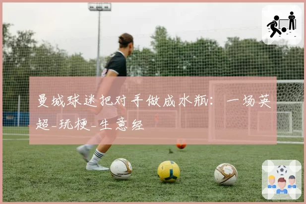 曼城球迷把对手做成水瓶：一场英超_玩梗_生意经