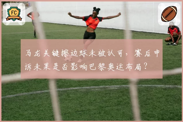马龙关键擦边球未被认可，赛后申诉未果是否影响巴黎奥运布局？