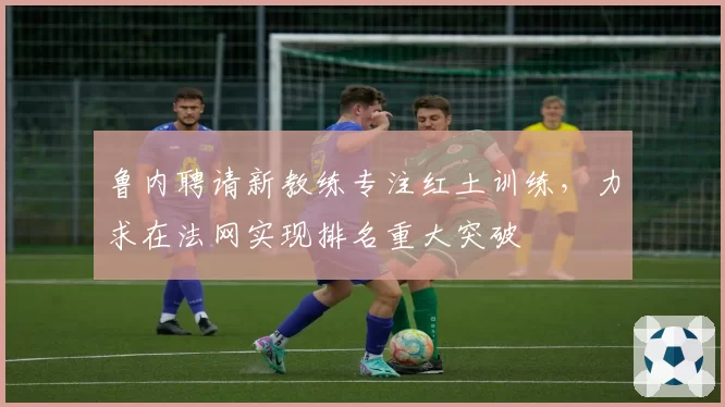 鲁内聘请新教练专注红土训练，力求在法网实现排名重大突破