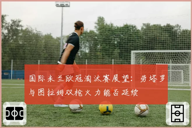 国际米兰欧冠淘汰赛展望：劳塔罗与图拉姆双枪火力能否延续