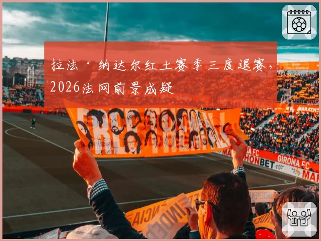 拉法·纳达尔红土赛季三度退赛,2026法网前景成疑