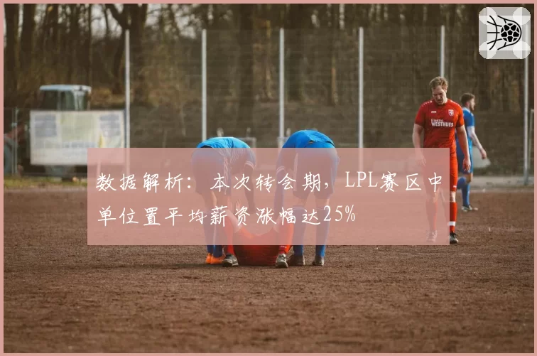 数据解析：本次转会期，LPL赛区中单位置平均薪资涨幅达25%