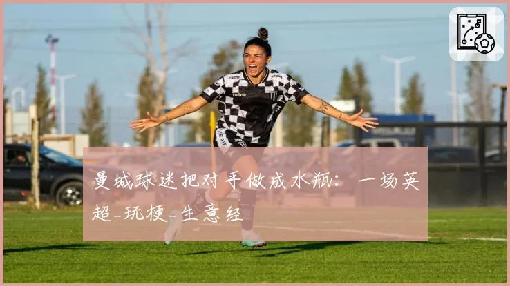 曼城球迷把对手做成水瓶：一场英超_玩梗_生意经