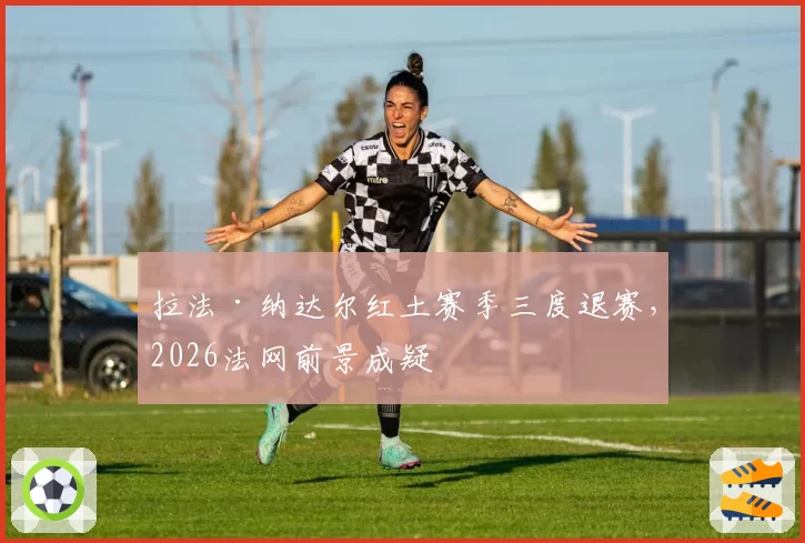 拉法·纳达尔红土赛季三度退赛,2026法网前景成疑