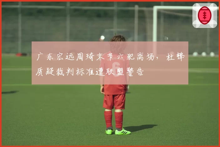广东宏远周琦末节六犯离场,杜锋质疑裁判标准遭联盟警告