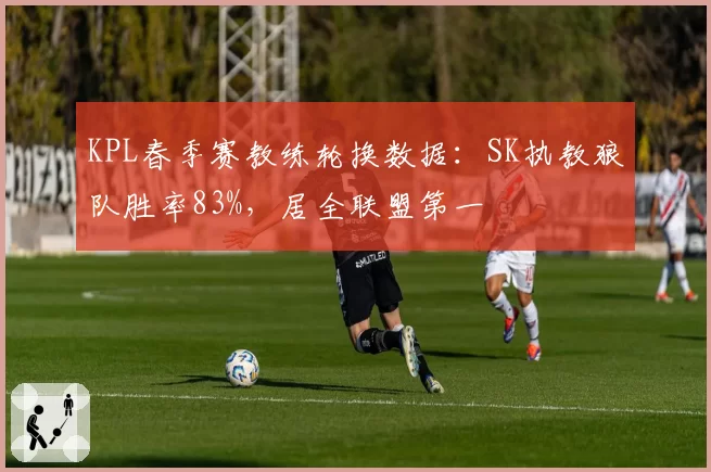 KPL春季赛教练轮换数据:SK执教狼队胜率83%,居全联盟第一