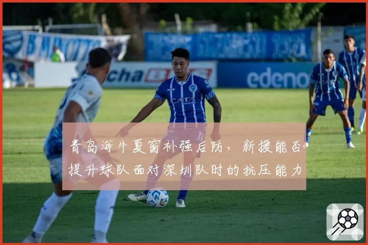 青岛海牛夏窗补强后防，新援能否提升球队面对深圳队时的抗压能力