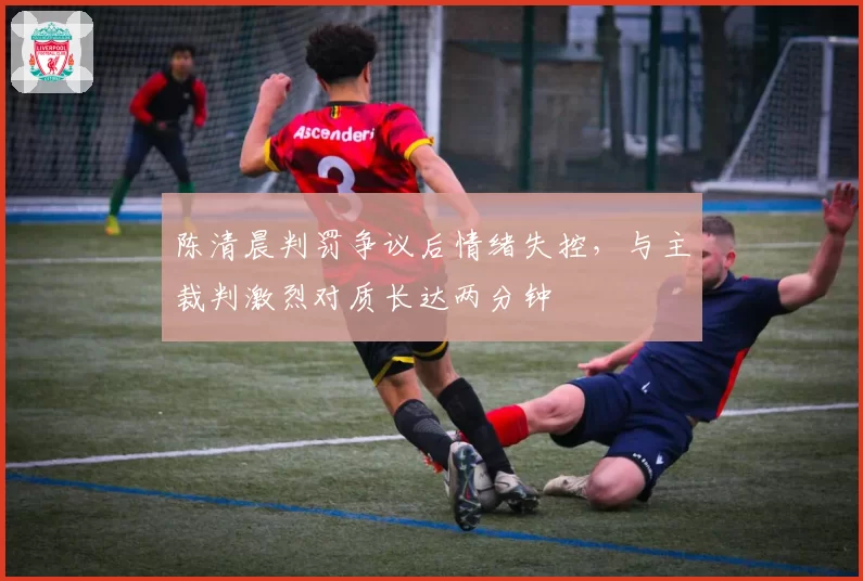 陈清晨判罚争议后情绪失控，与主裁判激烈对质长达两分钟