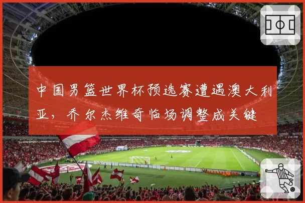 中国男篮世界杯预选赛遭遇澳大利亚,乔尔杰维奇临场调整成关键