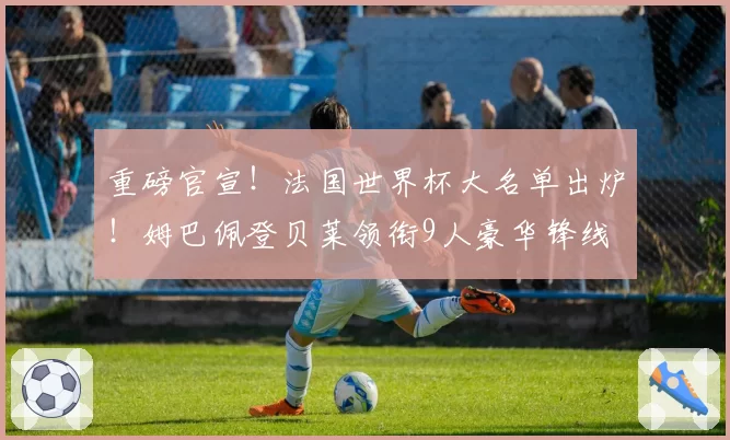 重磅官宣！法国世界杯大名单出炉！姆巴佩登贝莱领衔9人豪华锋线