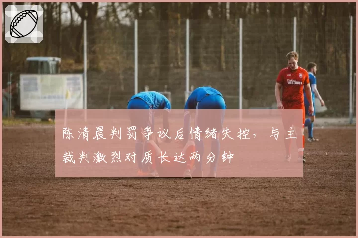 陈清晨判罚争议后情绪失控,与主裁判激烈对质长达两分钟