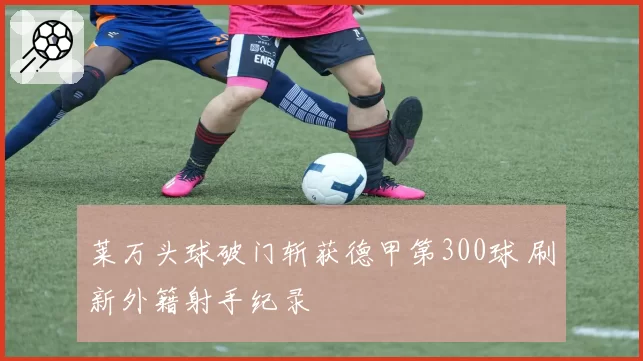 莱万头球破门斩获德甲第300球 刷新外籍射手纪录