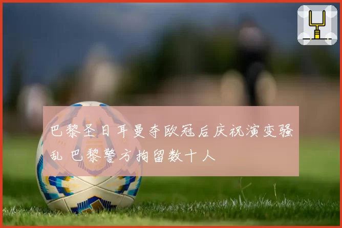 巴黎圣日耳曼夺欧冠后庆祝演变骚乱 巴黎警方拘留数十人