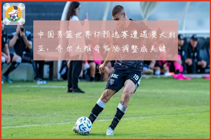 中国男篮世界杯预选赛遭遇澳大利亚,乔尔杰维奇临场调整成关键