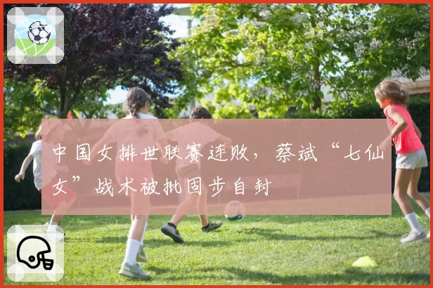 中国女排世联赛连败,蔡斌“七仙女”战术被批固步自封