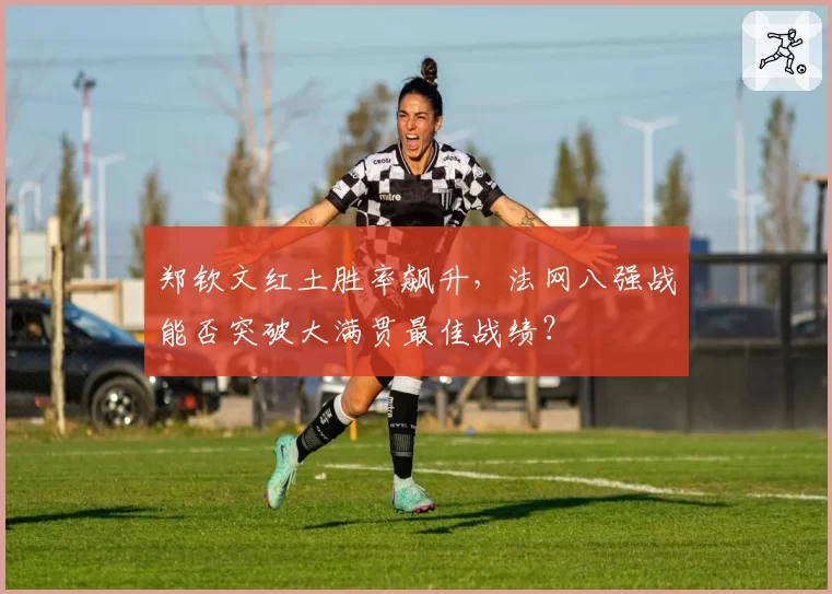 郑钦文红土胜率飙升，法网八强战能否突破大满贯最佳战绩？
