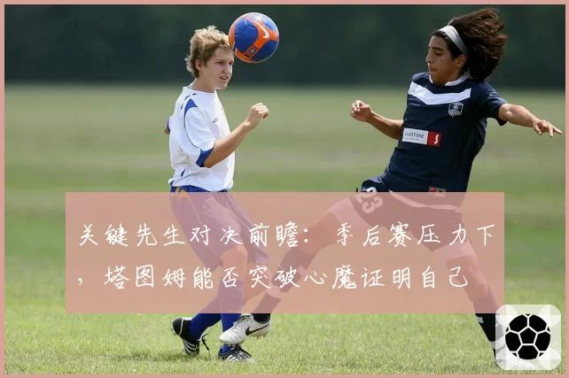 关键先生对决前瞻：季后赛压力下，塔图姆能否突破心魔证明自己