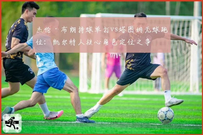杰伦·布朗持球单打vs塔图姆无球跑位：凯尔特人核心角色定位之争