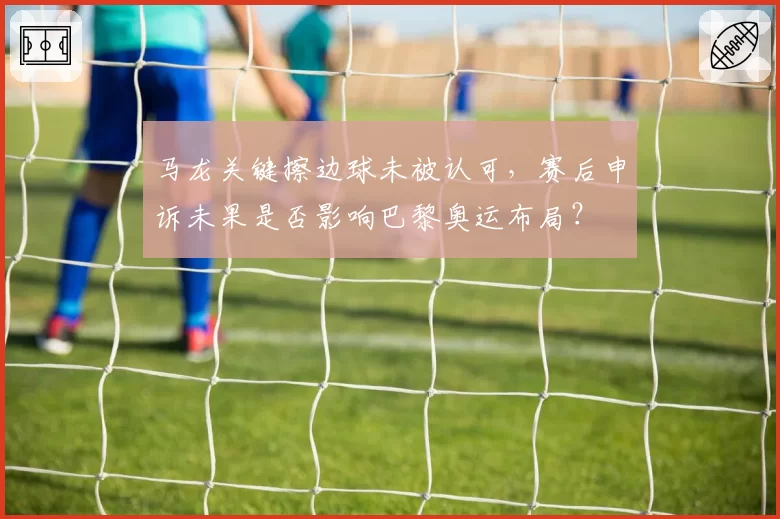 马龙关键擦边球未被认可，赛后申诉未果是否影响巴黎奥运布局？