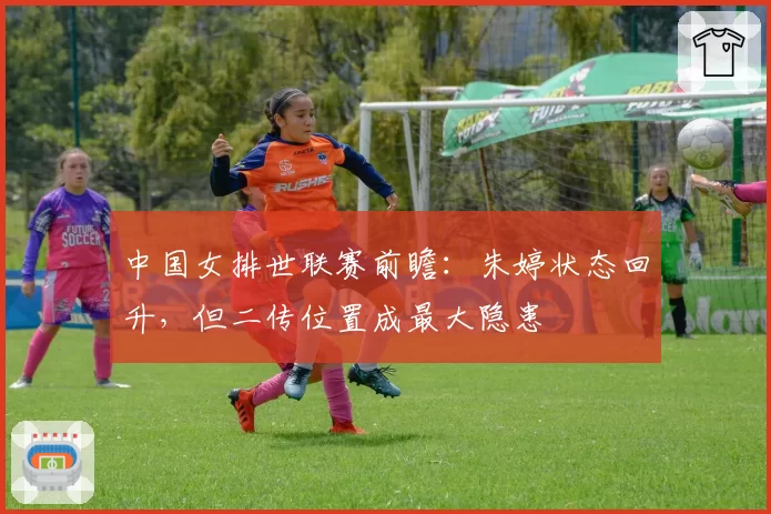 中国女排世联赛前瞻：朱婷状态回升，但二传位置成最大隐患