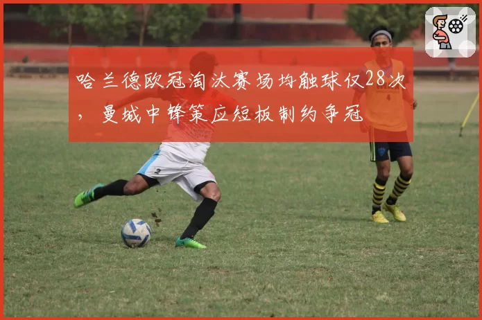 哈兰德欧冠淘汰赛场均触球仅28次，曼城中锋策应短板制约争冠