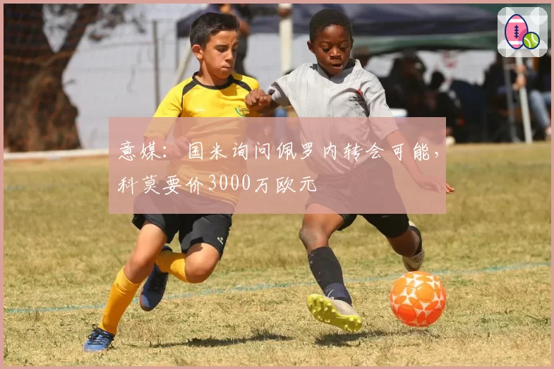 意媒：国米询问佩罗内转会可能，科莫要价3000万欧元