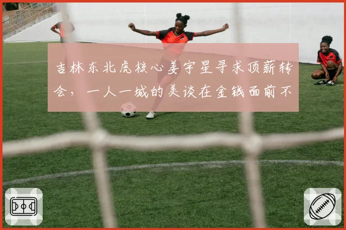 吉林东北虎核心姜宇星寻求顶薪转会，一人一城的美谈在金钱面前不堪一击？
